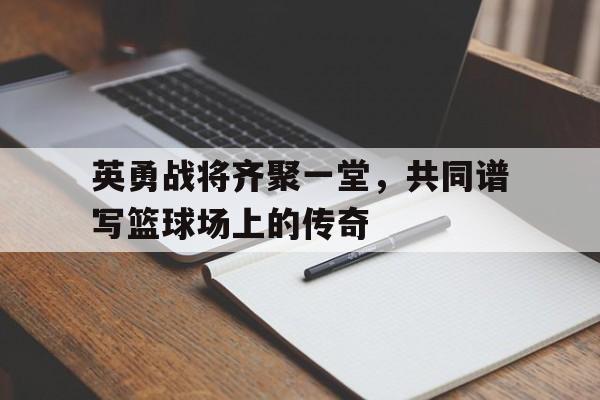 爱游戏-英勇战将齐聚一堂，共同谱写篮球场上的传奇